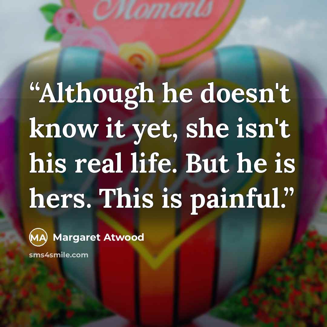 “Although he doesn't know it yet, she isn't his real life. But he is hers. This is painful.” quote by Margaret Atwood