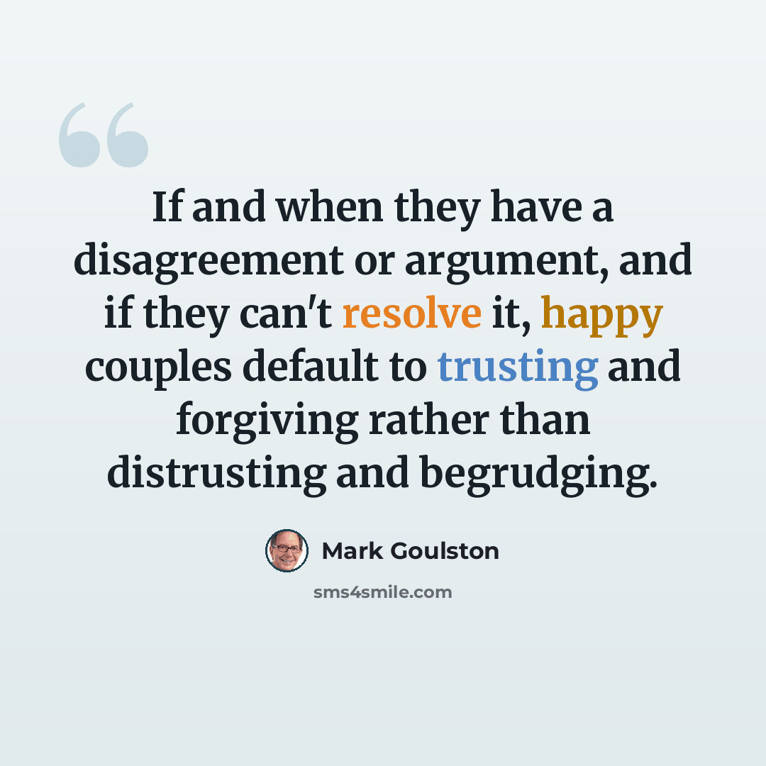 “If and when they have a disagreement or argument, and if they can't resolve it, happy couples default to trusting and forgiving rather than distrusting and begrudging.” quote by Mark Goulston