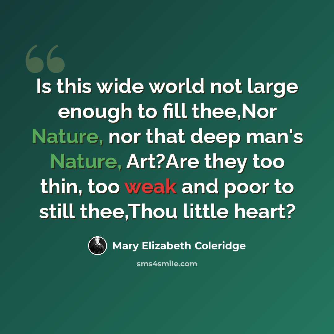 “Is this wide world not large enough to fill thee,Nor Nature, nor that deep man's Nature, Art?Are they too thin, too weak and poor to still thee,Thou little heart?” quote by Mary Elizabeth Coleridge