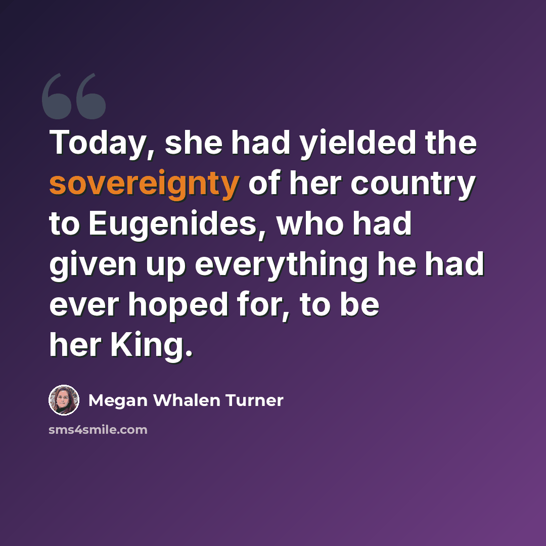 “Today, she had yielded the sovereignty of her country to Eugenides, who had given up everything he had ever hoped for, to be her King.” quote by Megan Whalen Turner