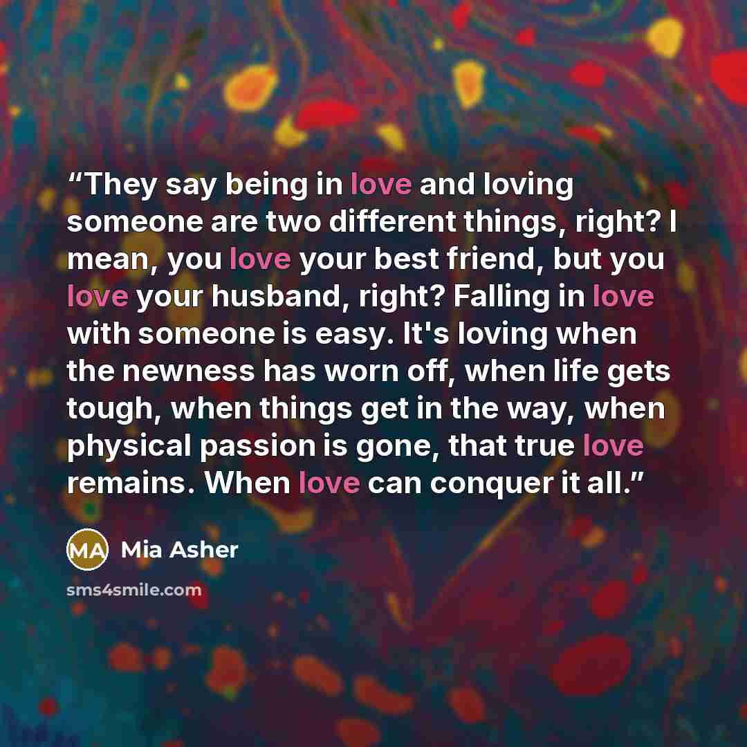 “They say being in love and loving someone are two different things, right? I mean, you love your best friend, but you love your husband, right? Falling in love with someone is easy. It's loving when the newness has worn off, when life gets tough, when things get in the way, when physical passion…” quote by Mia Asher