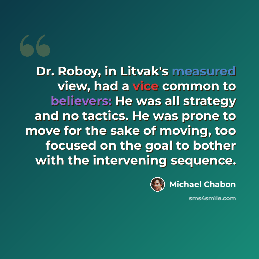 “Dr. Roboy, in Litvak's measured view, had a vice common to believers: He was all strategy and no tactics. He was prone to move for the sake of moving, too focused on the goal to bother with the intervening sequence.” quote by Michael Chabon