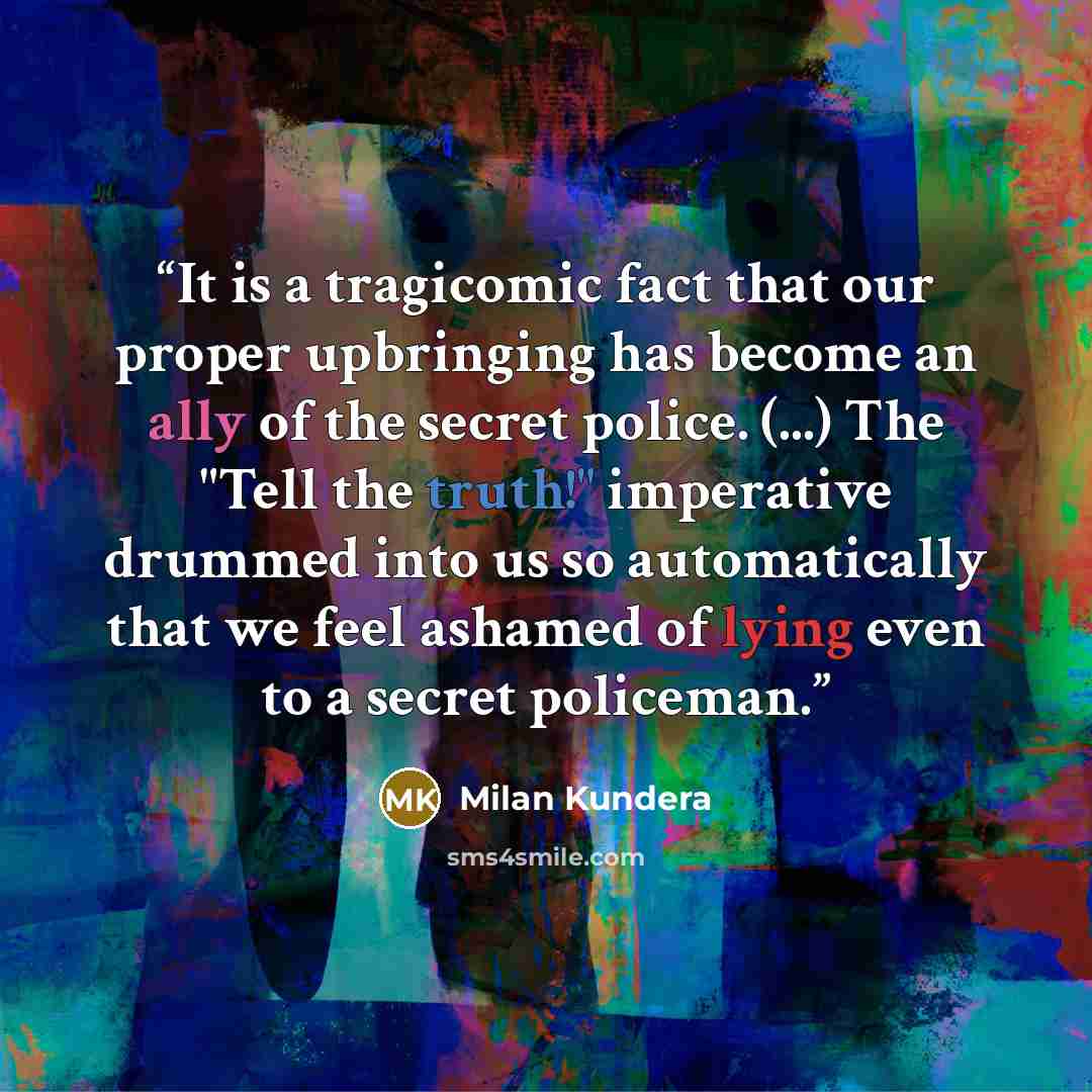 “It is a tragicomic fact that our proper upbringing has become an ally of the secret police. (...) The "Tell the truth!" imperative drummed into us so automatically that we feel ashamed of lying even to a secret policeman.” quote by Milan Kundera