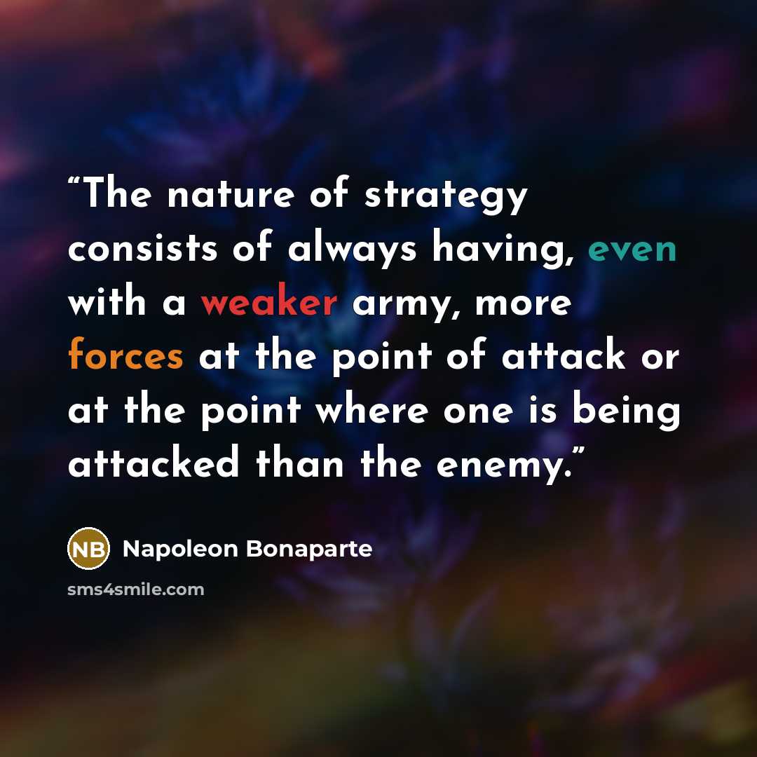 “The nature of strategy consists of always having, even with a weaker army, more forces at the point of attack or at the point where one is being attacked than the enemy.” quote by Napoleon Bonaparte