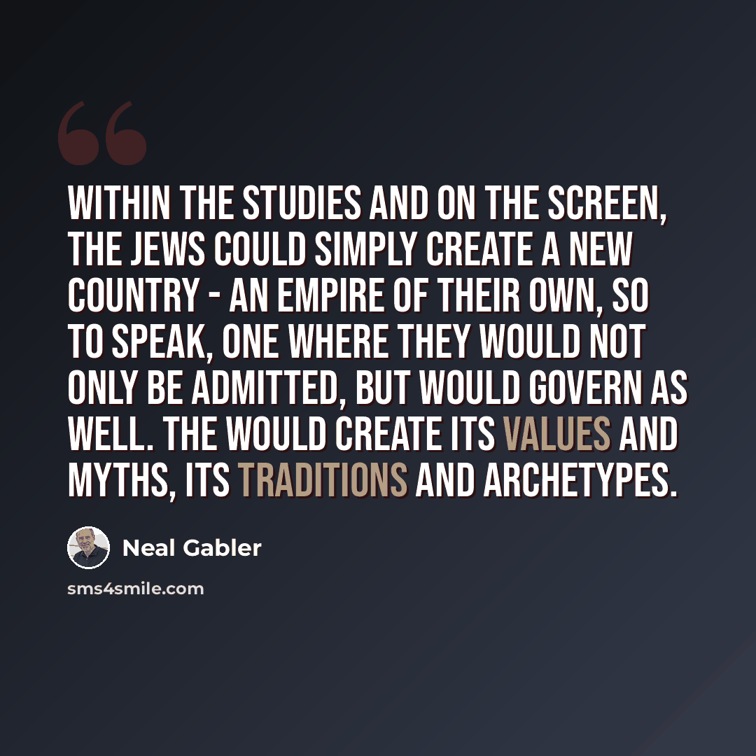 “Within the studies and on the screen, the Jews could simply create a new country - an empire of their own, so to speak, one where they would not only be admitted, but would govern as well. The would create its values and myths, its traditions and archetypes.” quote by Neal Gabler