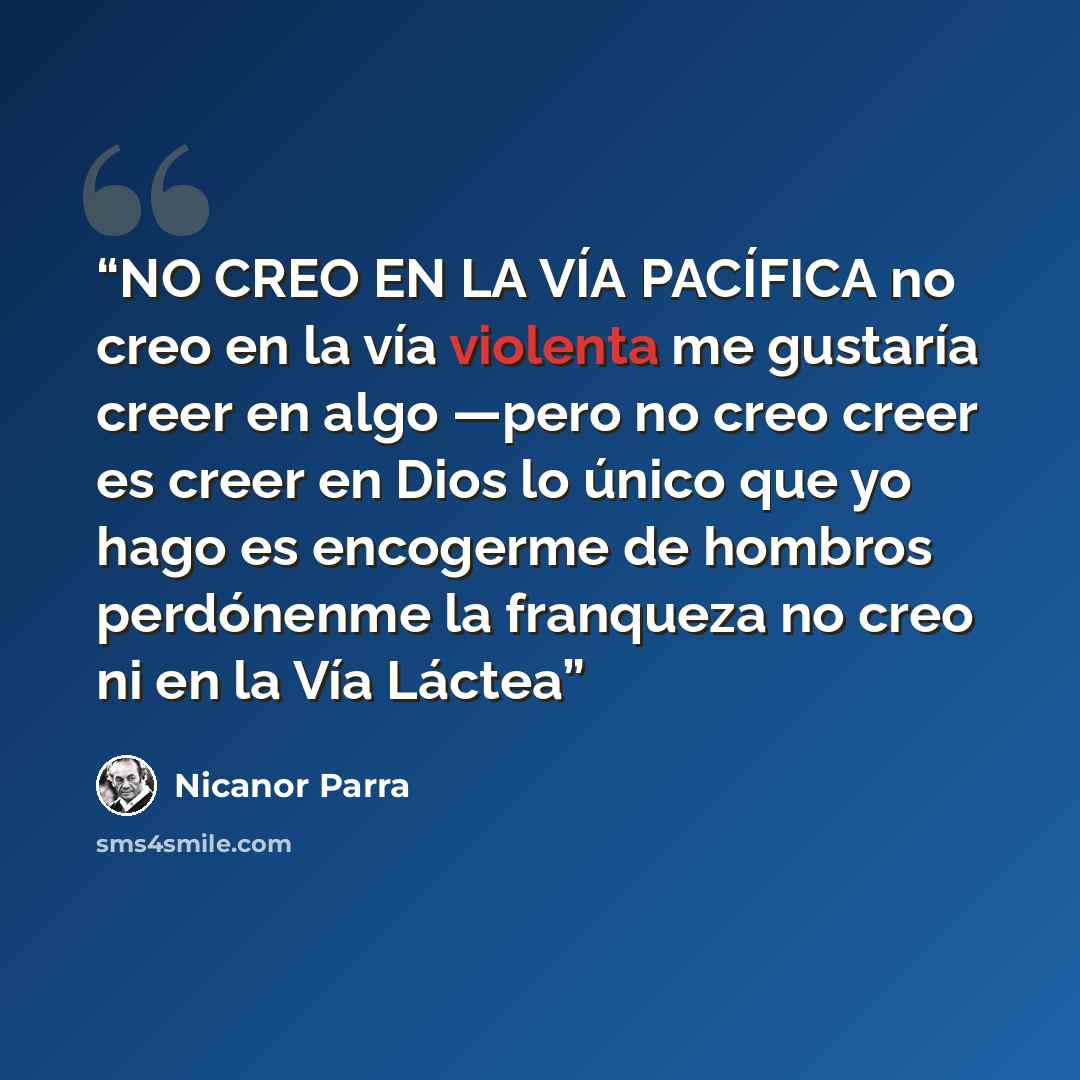 “NO CREO EN LA VÍA PACÍFICA no creo en la vía violenta me gustaría creer en algo —pero no creo creer es creer en Dios lo único que yo hago es encogerme de hombros perdónenme la franqueza no creo ni en la Vía Láctea” quote by Nicanor Parra