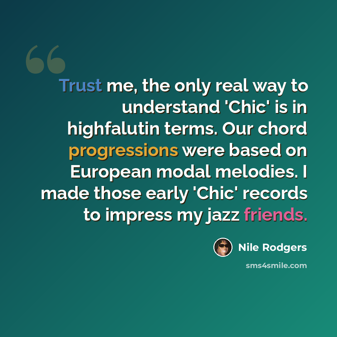 “Trust me, the only real way to understand 'Chic' is in highfalutin terms. Our chord progressions were based on European modal melodies. I made those early 'Chic' records to impress my jazz friends.” quote by Nile Rodgers
