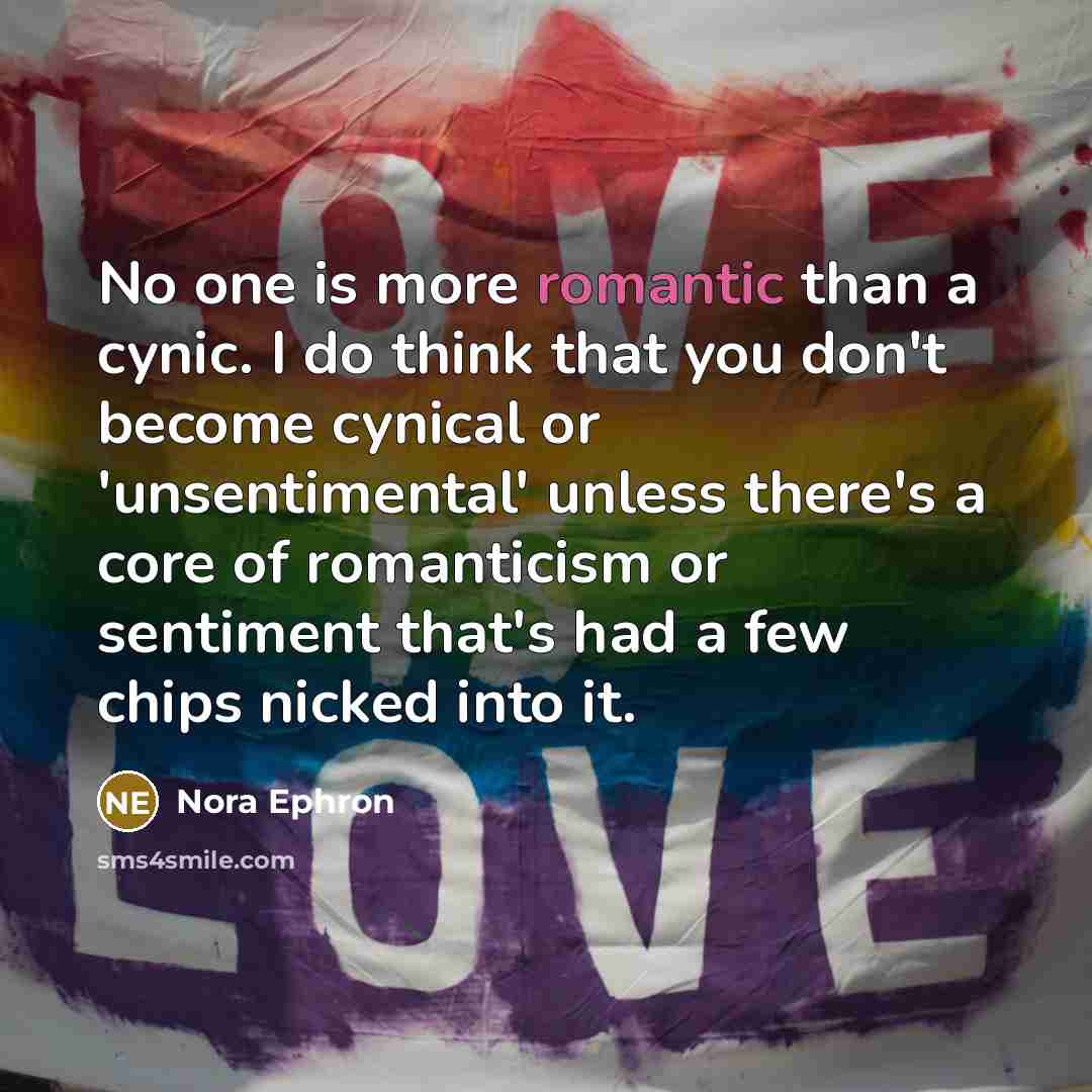 “No one is more romantic than a cynic. I do think that you don't become cynical or 'unsentimental' unless there's a core of romanticism or sentiment that's had a few chips nicked into it.” quote by Nora Ephron