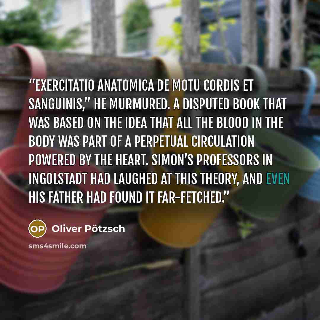 “Exercitatio anatomica de motu cordis et sanguinis,” he murmured. A disputed book that was based on the idea that all the blood in the body was part of a perpetual circulation powered by the heart. Simon’s professors in Ingolstadt had laughed at this theory, and even his father had found it…” quote by Oliver Pötzsch