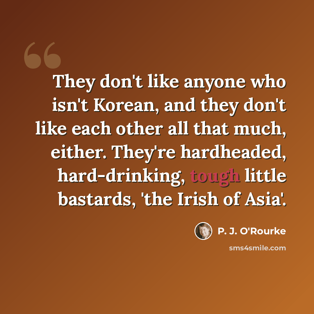 “They don't like anyone who isn't Korean, and they don't like each other all that much, either. They're hardheaded, hard-drinking, tough little bastards, 'the Irish of Asia'.” quote by P. J. O'Rourke