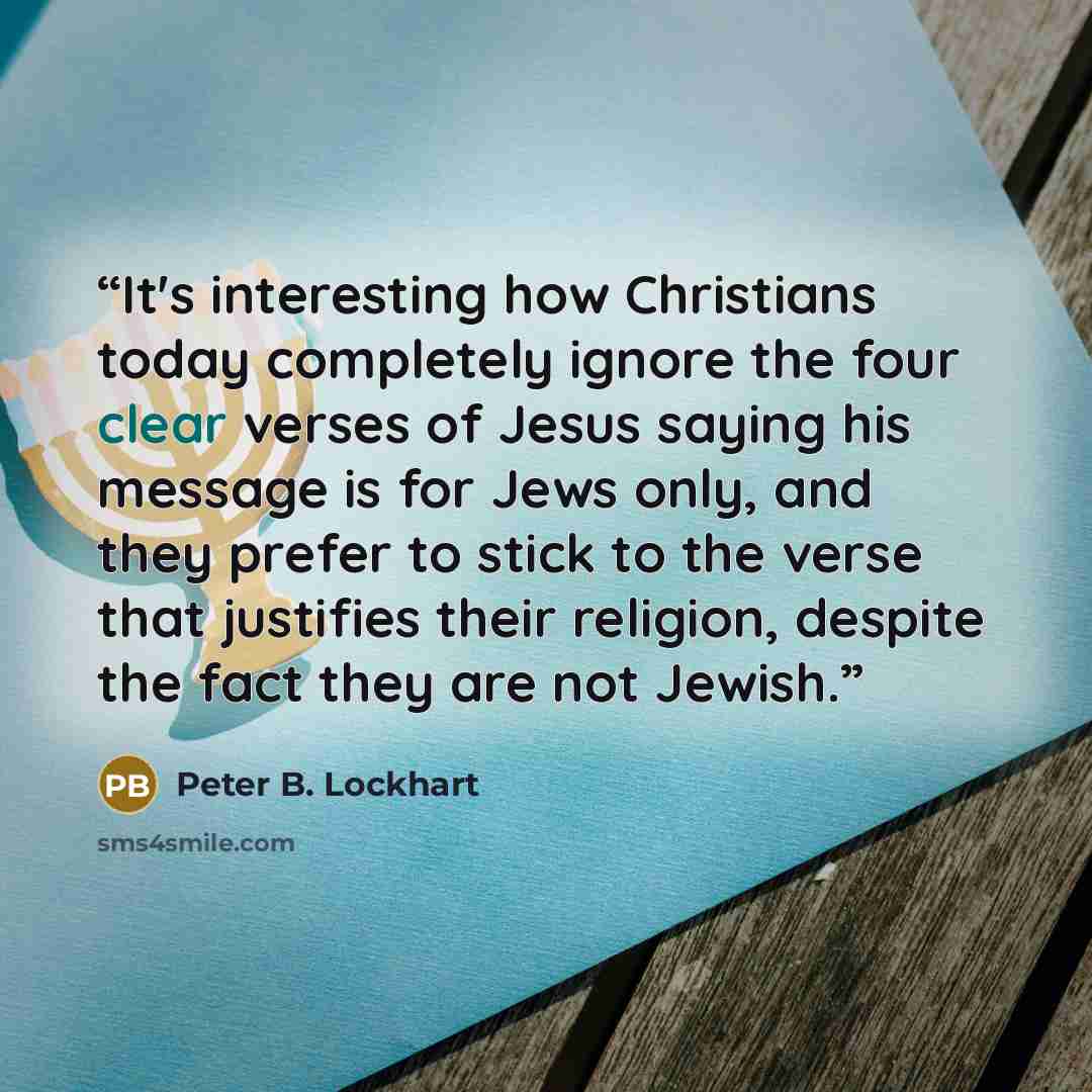 “It's interesting how Christians today completely ignore the four clear verses of Jesus saying his message is for Jews only, and they prefer to stick to the verse that justifies their religion, despite the fact they are not Jewish.” quote by Peter B. Lockhart