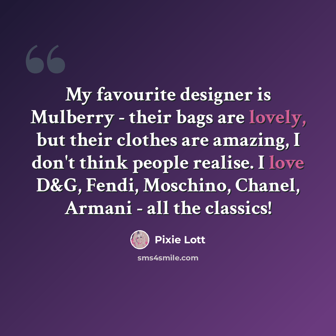 “My favourite designer is Mulberry - their bags are lovely, but their clothes are amazing, I don't think people realise. I love D&G, Fendi, Moschino, Chanel, Armani - all the classics!” quote by Pixie Lott