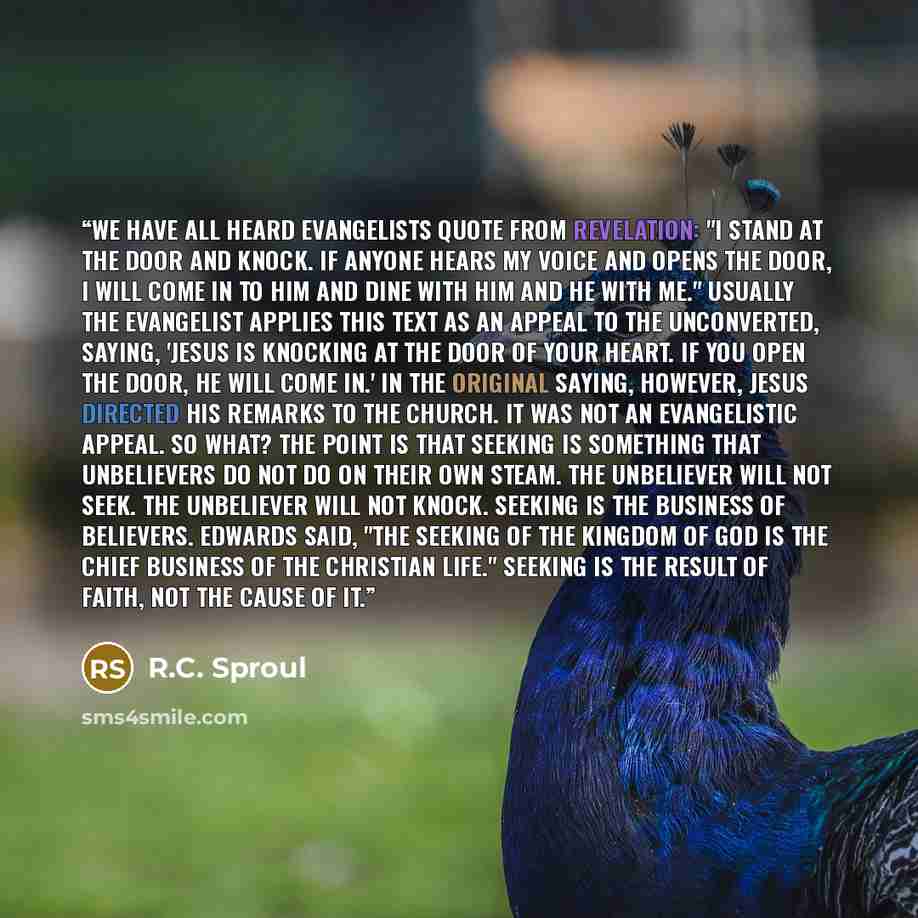“We have all heard evangelists quote from Revelation: "I stand at the door and knock. If anyone hears my voice and opens the door, I will come in to him and dine with him and he with Me." Usually the evangelist applies this text as an appeal to the unconverted, saying, 'Jesus is knocking at the…” quote by R.C. Sproul