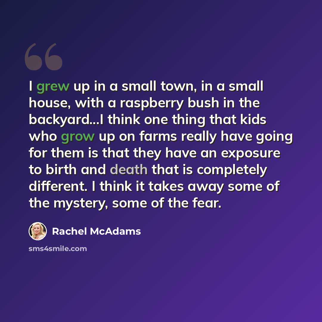 “I grew up in a small town, in a small house, with a raspberry bush in the backyard...I think one thing that kids who grow up on farms really have going for them is that they have an exposure to birth and death that is completely different. I think it takes away some of the mystery, some of the fear.” quote by Rachel McAdams