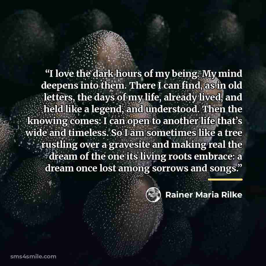 “I love the dark hours of my being. My mind deepens into them. There I can find, as in old letters, the days of my life, already lived, and held like a legend, and understood. Then the knowing comes: I can open to another life that’s wide and timeless. So I am sometimes like a tree rustling over a…” quote by Rainer Maria Rilke