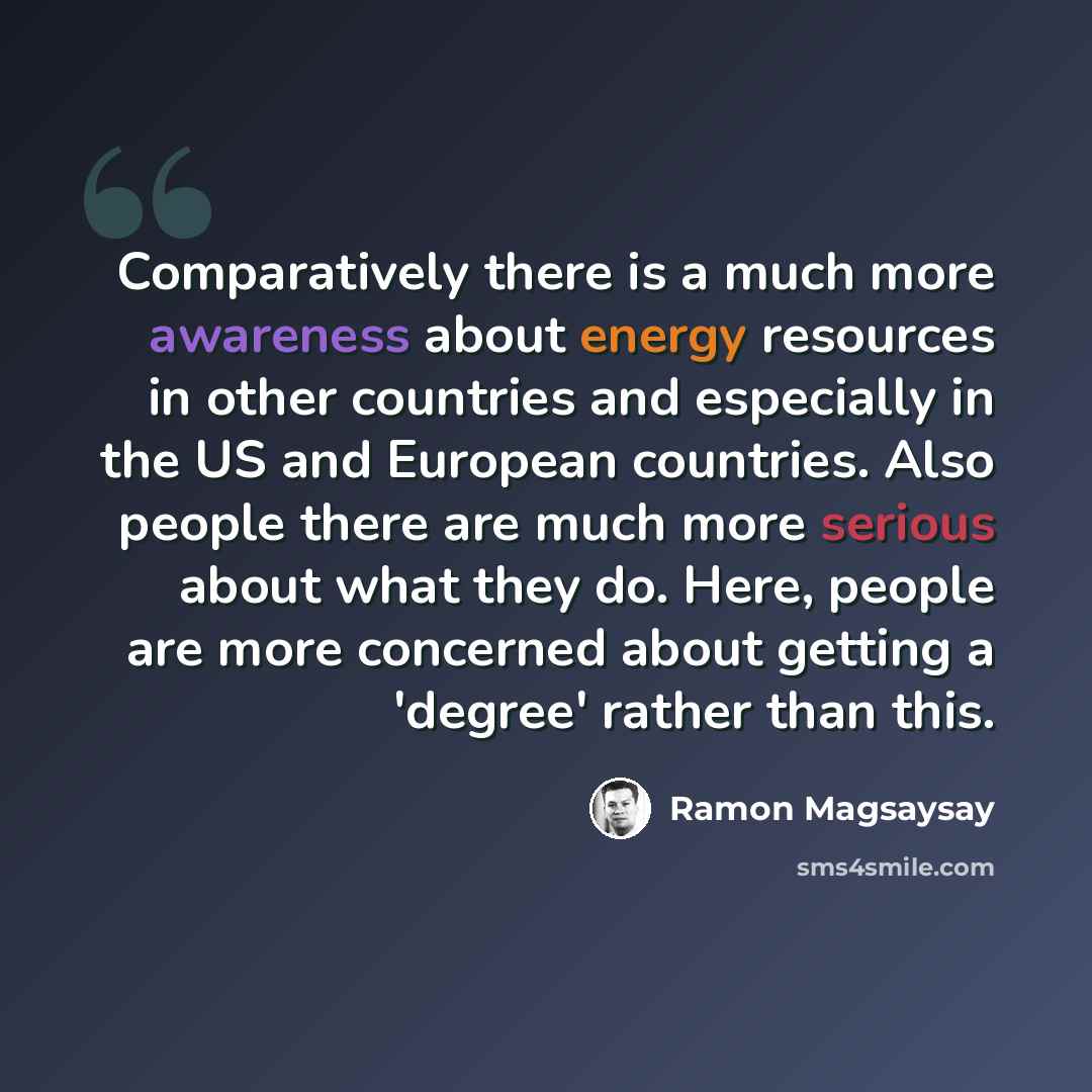 “Comparatively there is a much more awareness about energy resources in other countries and especially in the US and European countries. Also people there are much more serious about what they do. Here, people are more concerned about getting a 'degree' rather than this.” quote by Ramon Magsaysay