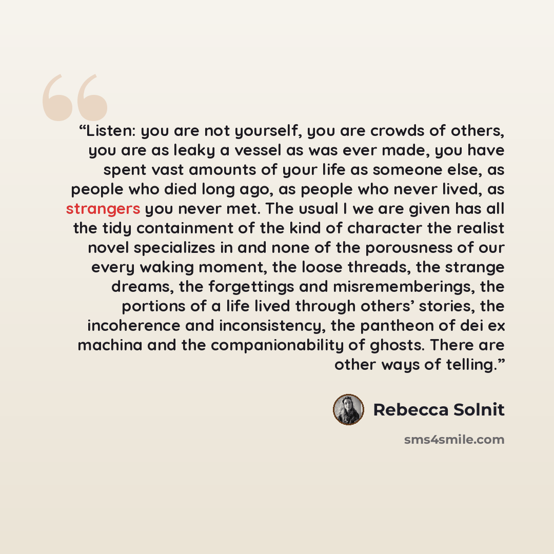 “Listen: you are not yourself, you are crowds of others, you are as leaky a vessel as was ever made, you have spent vast amounts of your life as someone else, as people who died long ago, as people who never lived, as strangers you never met. The usual I we are given has all the tidy containment of…” quote by Rebecca Solnit