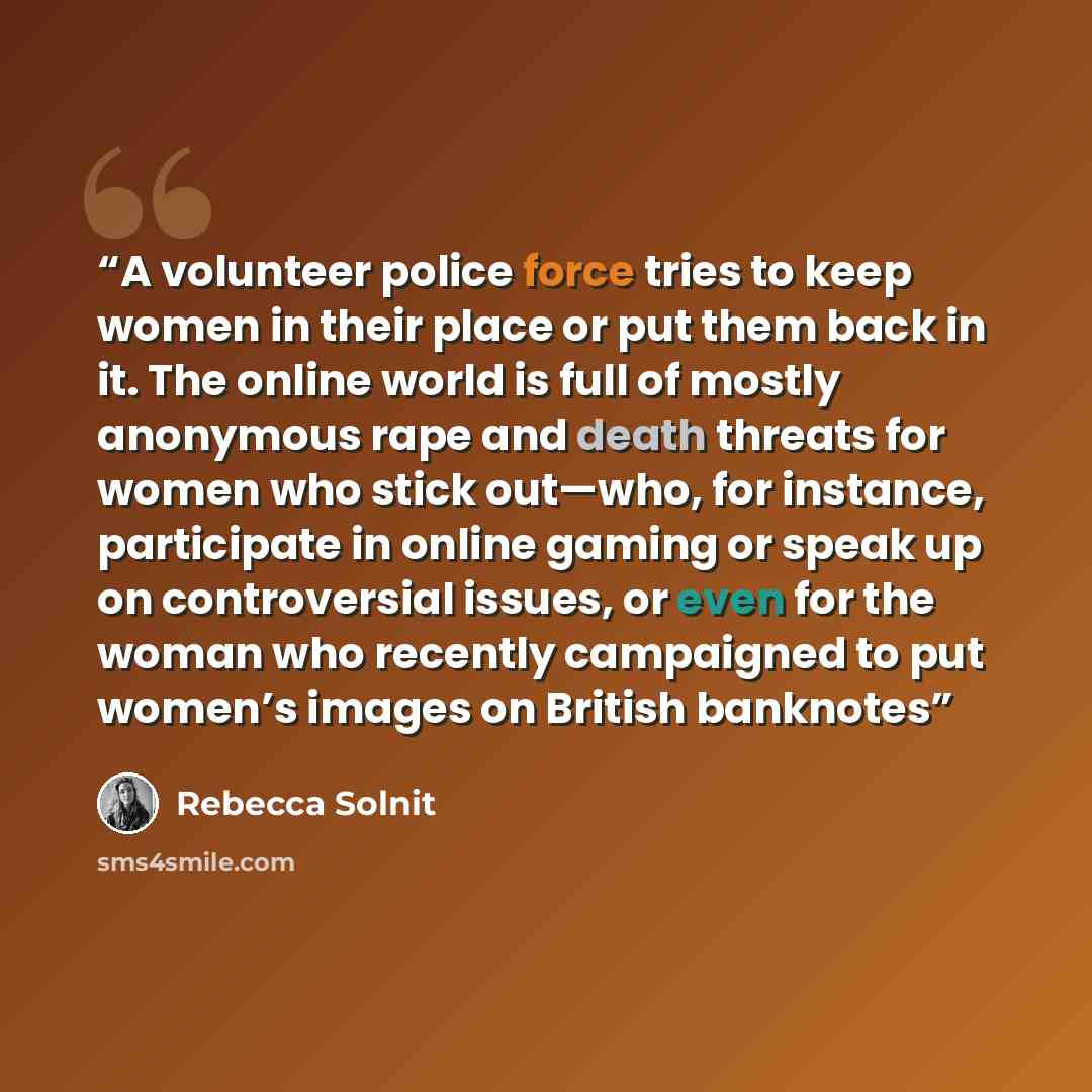 “A volunteer police force tries to keep women in their place or put them back in it. The online world is full of mostly anonymous rape and death threats for women who stick out—who, for instance, participate in online gaming or speak up on controversial issues, or even for the woman who recently…” quote by Rebecca Solnit
