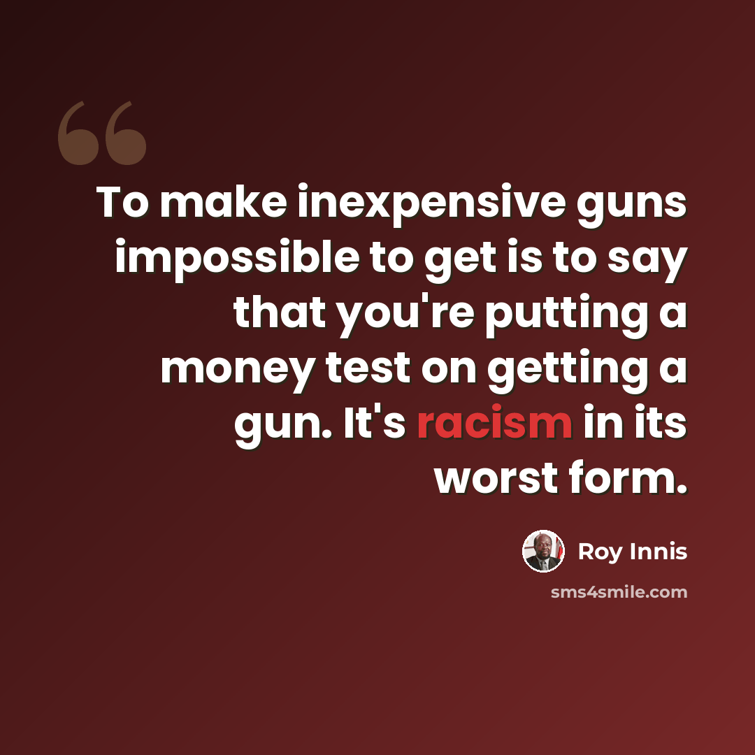 “To make inexpensive guns impossible to get is to say that you're putting a money test on getting a gun. It's racism in its worst form.” quote by Roy Innis