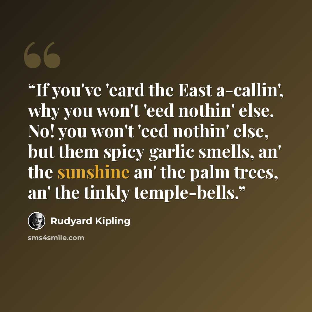 “If you've 'eard the East a-callin', why you won't 'eed nothin' else. No! you won't 'eed nothin' else, but them spicy garlic smells, an' the sunshine an' the palm trees, an' the tinkly temple-bells.” quote by Rudyard Kipling