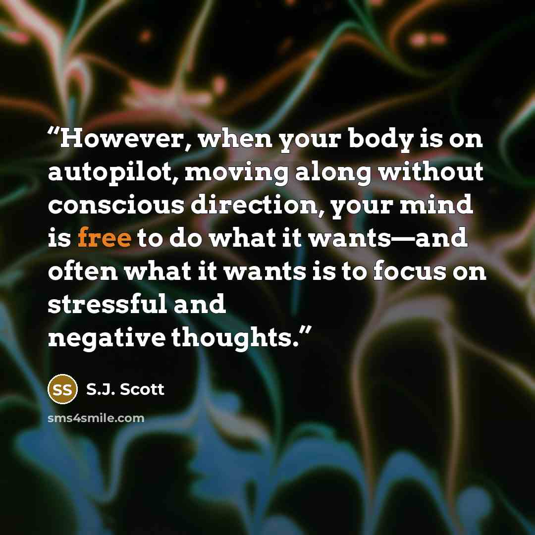“However, when your body is on autopilot, moving along without conscious direction, your mind is free to do what it wants—and often what it wants is to focus on stressful and negative thoughts.” quote by S.J. Scott