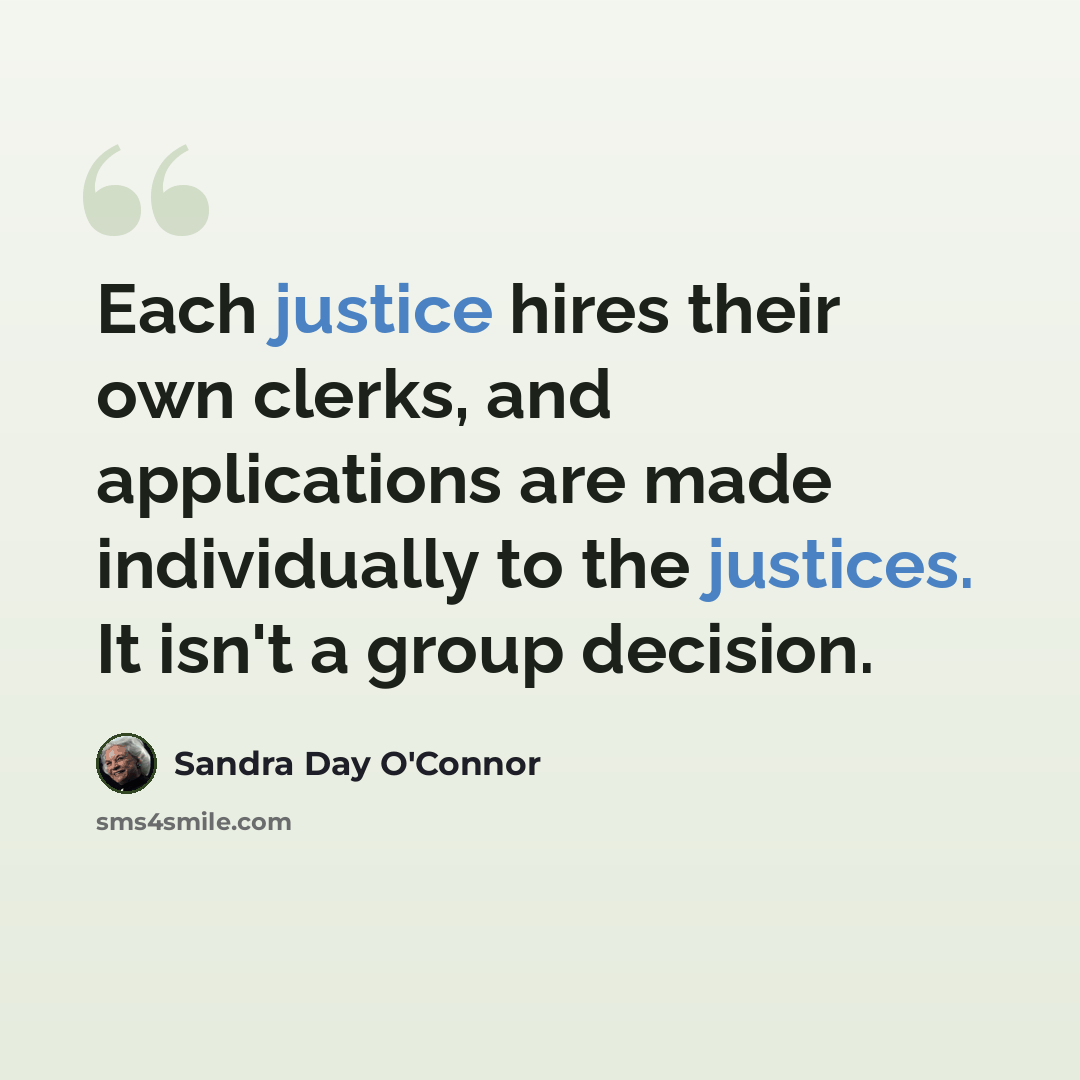 “Each justice hires their own clerks, and applications are made individually to the justices. It isn't a group decision.” quote by Sandra Day O'Connor