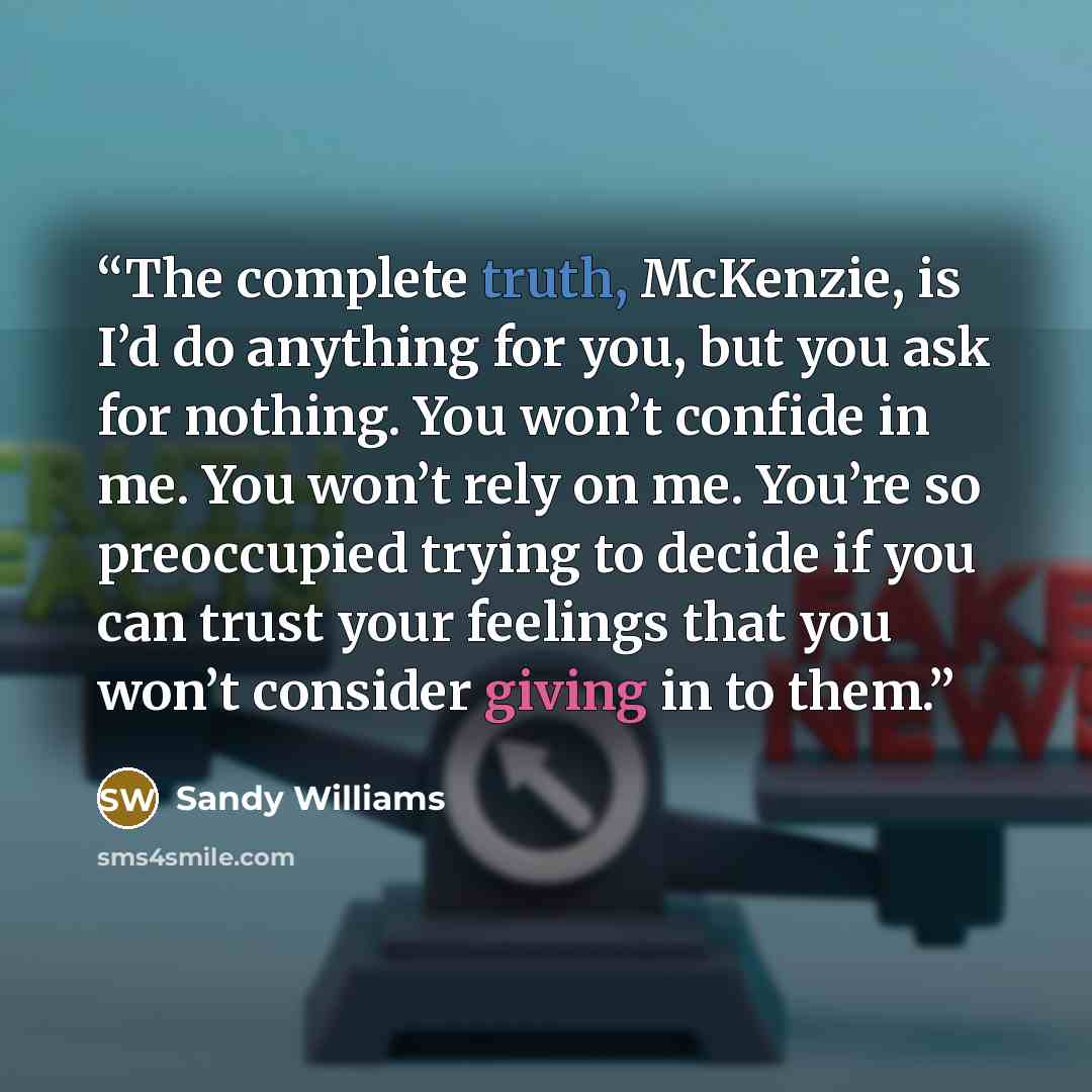 “The complete truth, McKenzie, is I’d do anything for you, but you ask for nothing. You won’t confide in me. You won’t rely on me. You’re so preoccupied trying to decide if you can trust your feelings that you won’t consider giving in to them.” quote by Sandy Williams