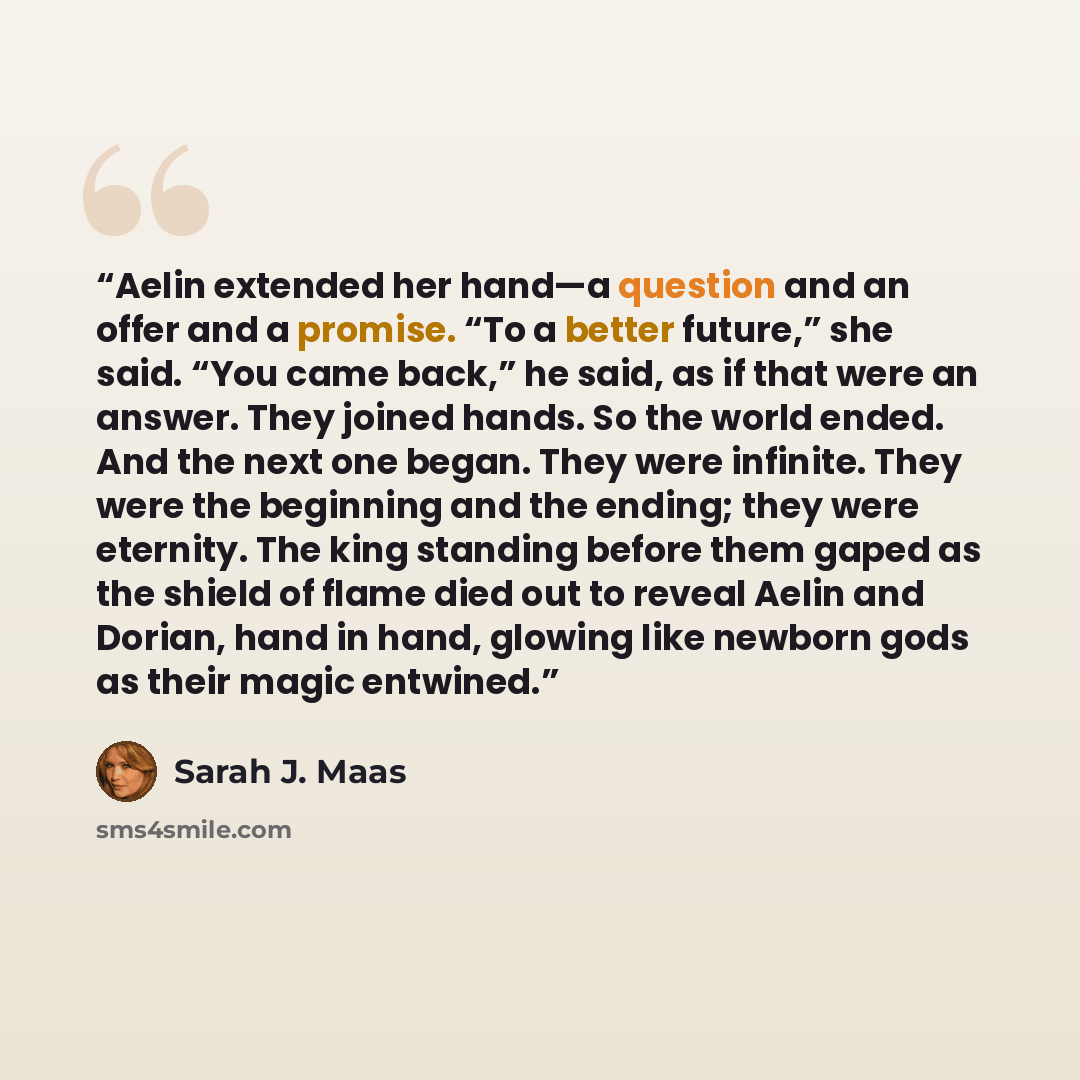 “Aelin extended her hand—a question and an offer and a promise. “To a better future,” she said. “You came back,” he said, as if that were an answer. They joined hands. So the world ended. And the next one began. They were infinite. They were the beginning and the ending; they were eternity. The…” quote by Sarah J. Maas