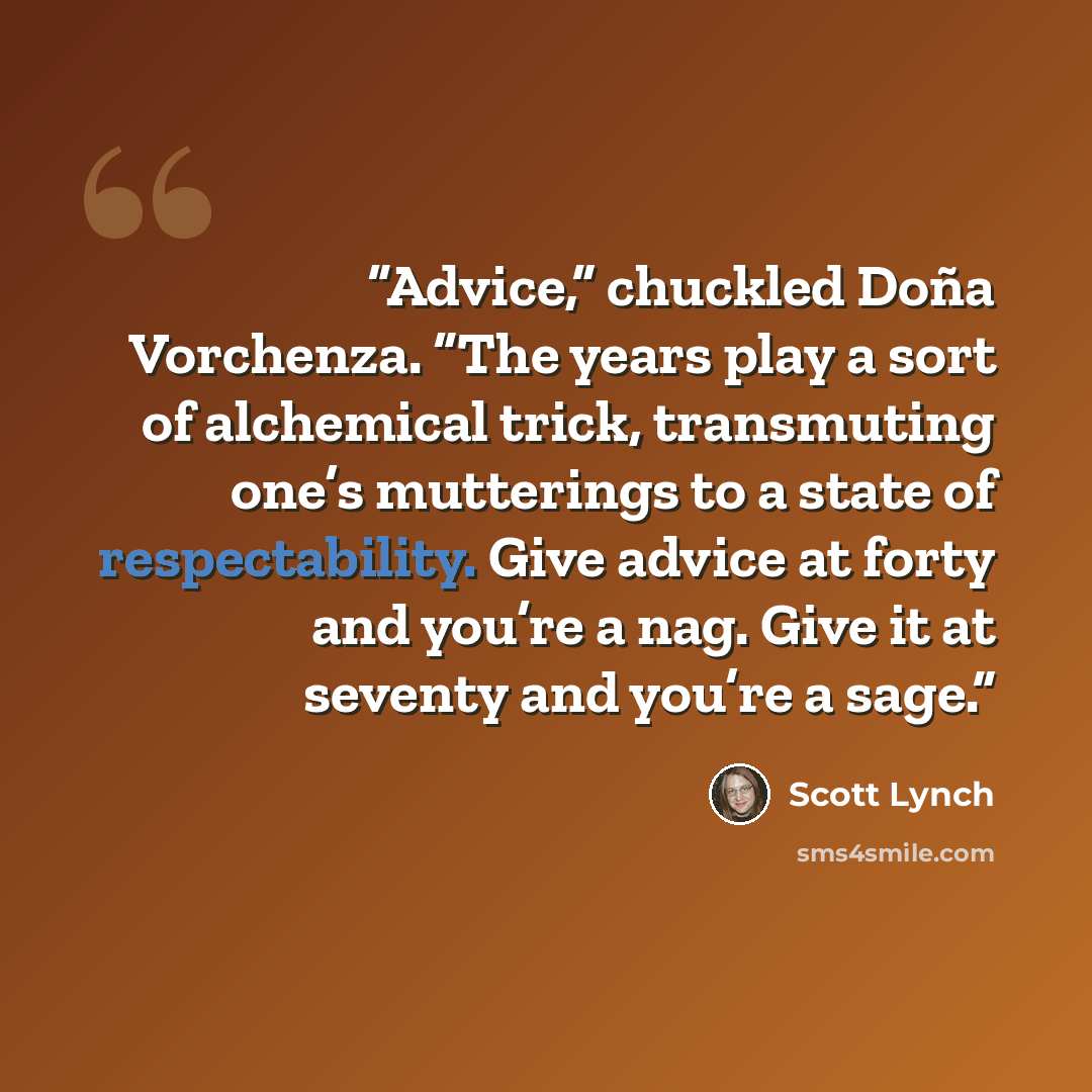 “Advice,” chuckled Doña Vorchenza. “The years play a sort of alchemical trick, transmuting one’s mutterings to a state of respectability. Give advice at forty and you’re a nag. Give it at seventy and you’re a sage.” quote by Scott Lynch