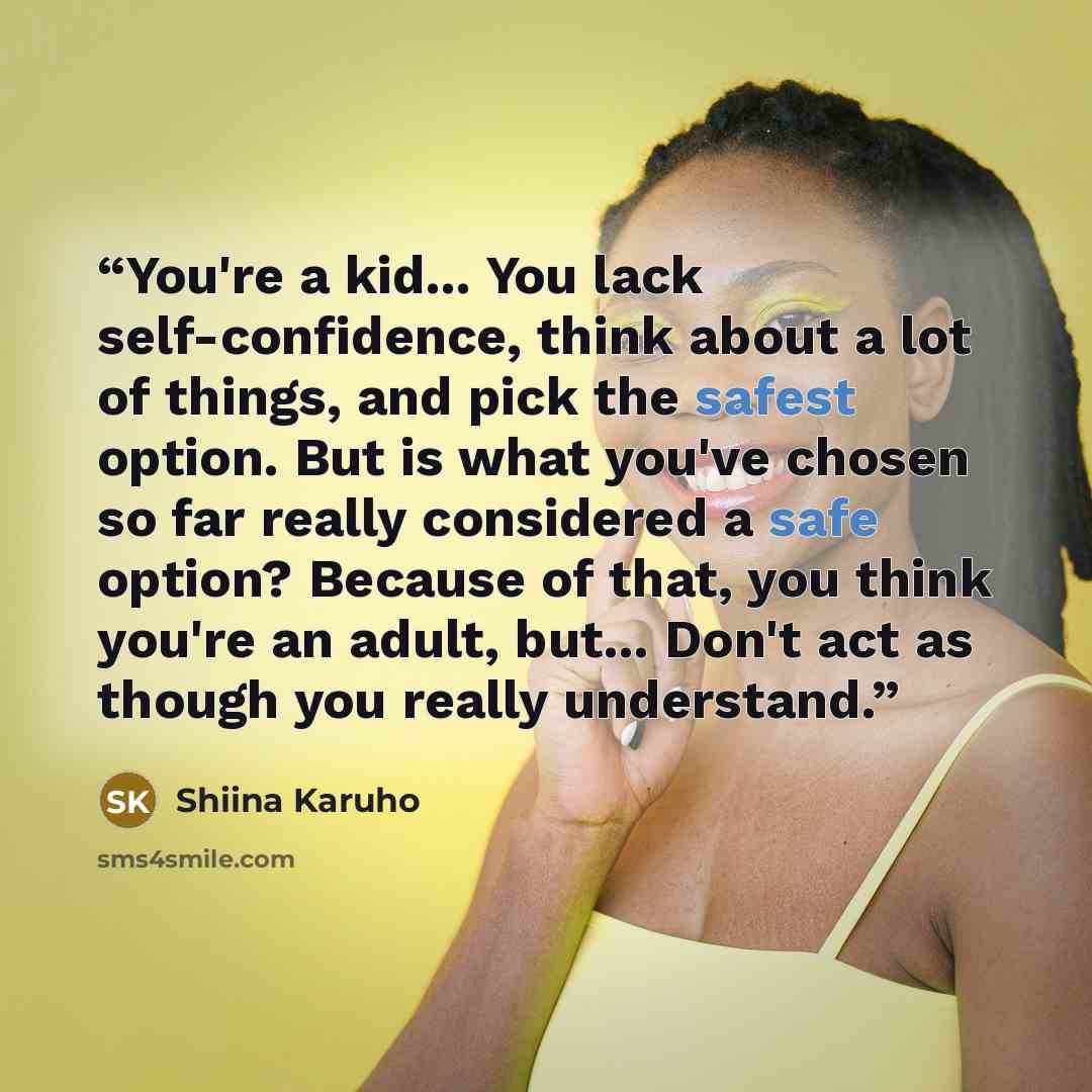 “You're a kid... You lack self-confidence, think about a lot of things, and pick the safest option. But is what you've chosen so far really considered a safe option? Because of that, you think you're an adult, but... Don't act as though you really understand.” quote by Shiina Karuho
