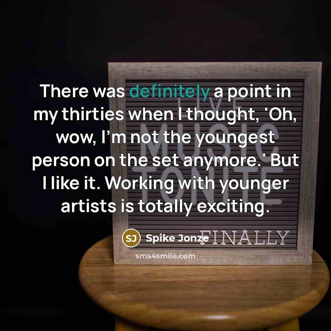 “There was definitely a point in my thirties when I thought, 'Oh, wow, I'm not the youngest person on the set anymore.' But I like it. Working with younger artists is totally exciting.” quote by Spike Jonze