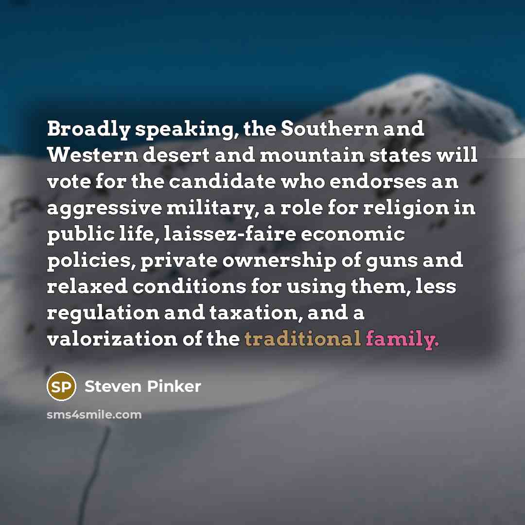 “Broadly speaking, the Southern and Western desert and mountain states will vote for the candidate who endorses an aggressive military, a role for religion in public life, laissez-faire economic policies, private ownership of guns and relaxed conditions for using them, less regulation and taxation…” quote by Steven Pinker