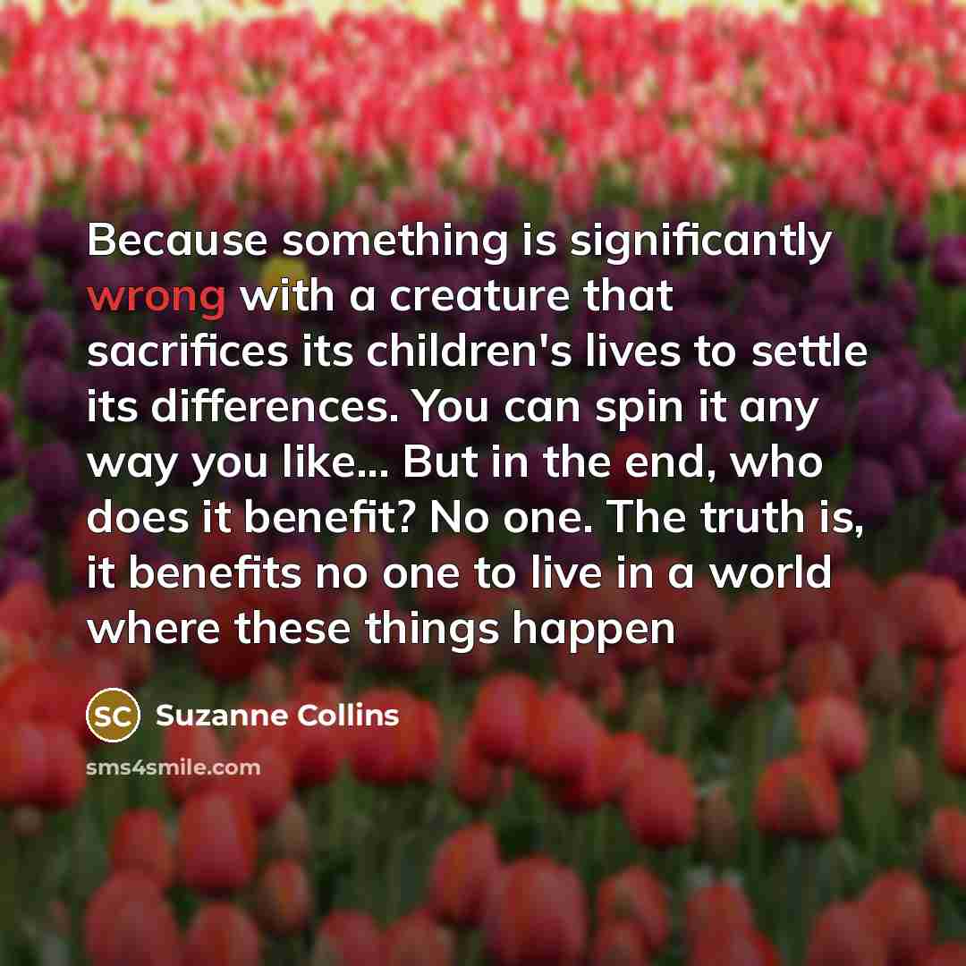 “Because something is significantly wrong with a creature that sacrifices its children's lives to settle its differences. You can spin it any way you like... But in the end, who does it benefit? No one. The truth is, it benefits no one to live in a world where these things happen” quote by Suzanne Collins