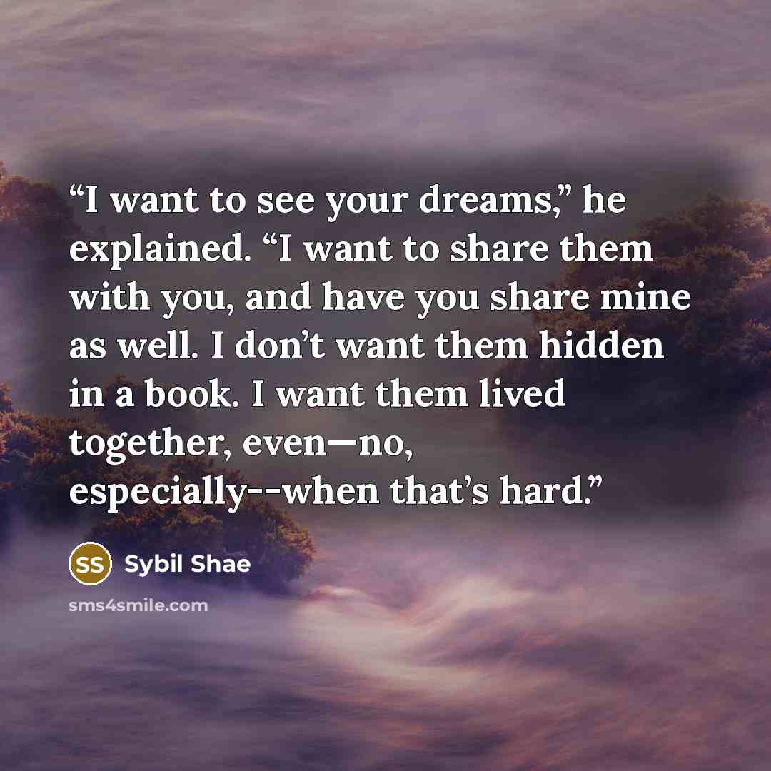 “I want to see your dreams,” he explained. “I want to share them with you, and have you share mine as well. I don’t want them hidden in a book. I want them lived together, even—no, especially--when that’s hard.” quote by Sybil Shae