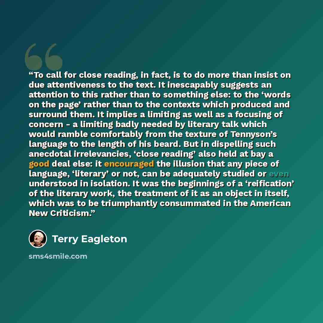 “To call for close reading, in fact, is to do more than insist on due attentiveness to the text. It inescapably suggests an attention to this rather than to something else: to the ‘words on the page’ rather than to the contexts which produced and surround them. It implies a limiting as well as a…” quote by Terry Eagleton