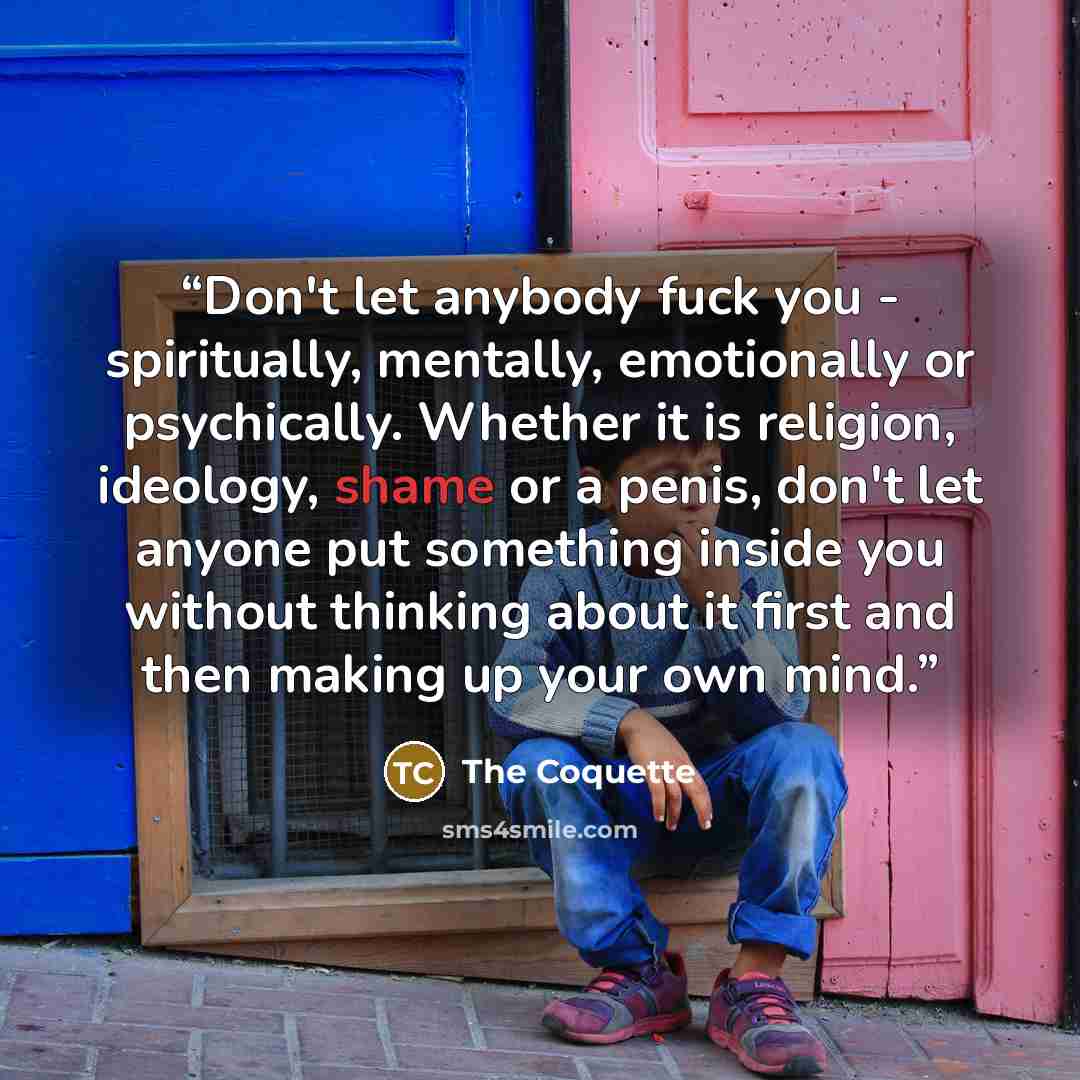 “Don't let anybody fuck you - spiritually, mentally, emotionally or psychically. Whether it is religion, ideology, shame or a penis, don't let anyone put something inside you without thinking about it first and then making up your own mind.” quote by The Coquette
