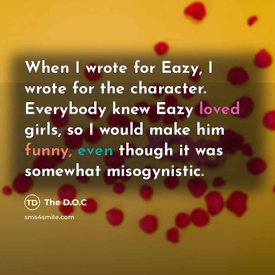 “When I wrote for Eazy, I wrote for the character. Everybody knew Eazy loved girls, so I would make him funny, even though it was somewhat misogynistic.” quote by The D.O.C
