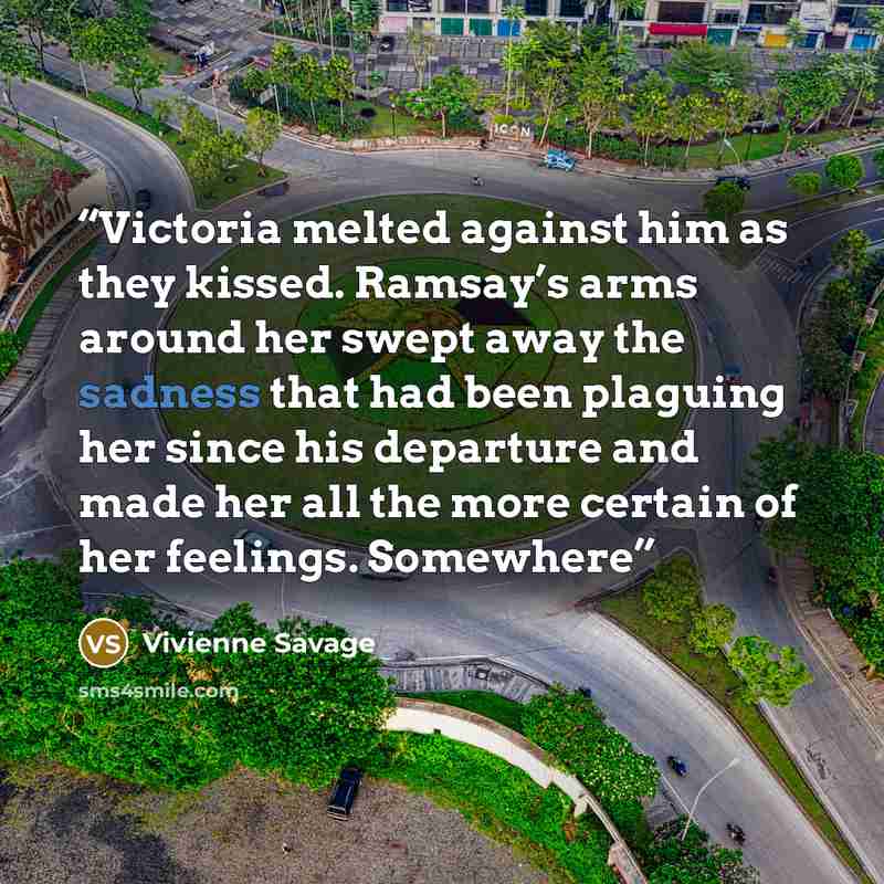 “Victoria melted against him as they kissed. Ramsay’s arms around her swept away the sadness that had been plaguing her since his departure and made her all the more certain of her feelings. Somewhere” quote by Vivienne Savage