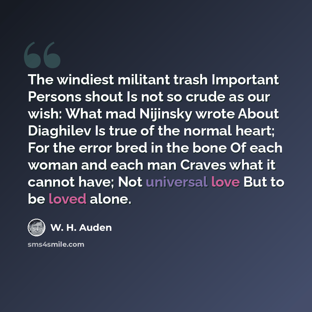 “The windiest militant trash Important Persons shout Is not so crude as our wish: What mad Nijinsky wrote About Diaghilev Is true of the normal heart; For the error bred in the bone Of each woman and each man Craves what it cannot have; Not universal love But to be loved alone.” quote by W. H. Auden