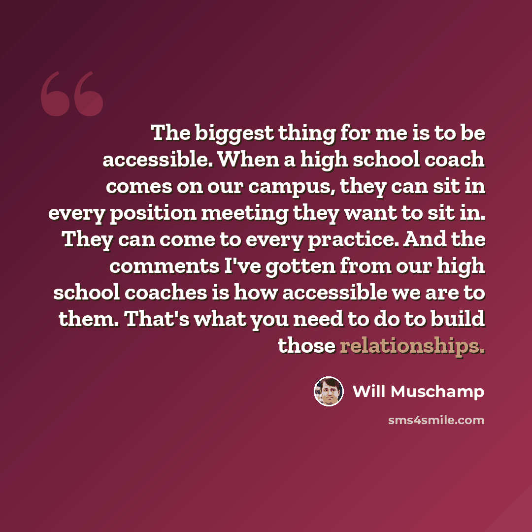 “The biggest thing for me is to be accessible. When a high school coach comes on our campus, they can sit in every position meeting they want to sit in. They can come to every practice. And the comments I've gotten from our high school coaches is how accessible we are to them. That's what you need…” quote by Will Muschamp