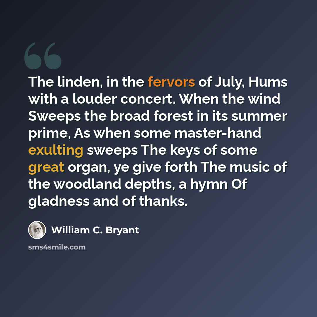 “The linden, in the fervors of July, Hums with a louder concert. When the wind Sweeps the broad forest in its summer prime, As when some master-hand exulting sweeps The keys of some great organ, ye give forth The music of the woodland depths, a hymn Of gladness and of thanks.” quote by William C. Bryant