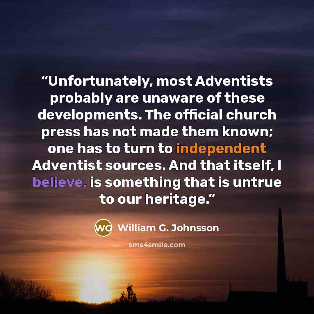 “Unfortunately, most Adventists probably are unaware of these developments. The official church press has not made them known; one has to turn to independent Adventist sources. And that itself, I believe, is something that is untrue to our heritage.” quote by William G. Johnsson