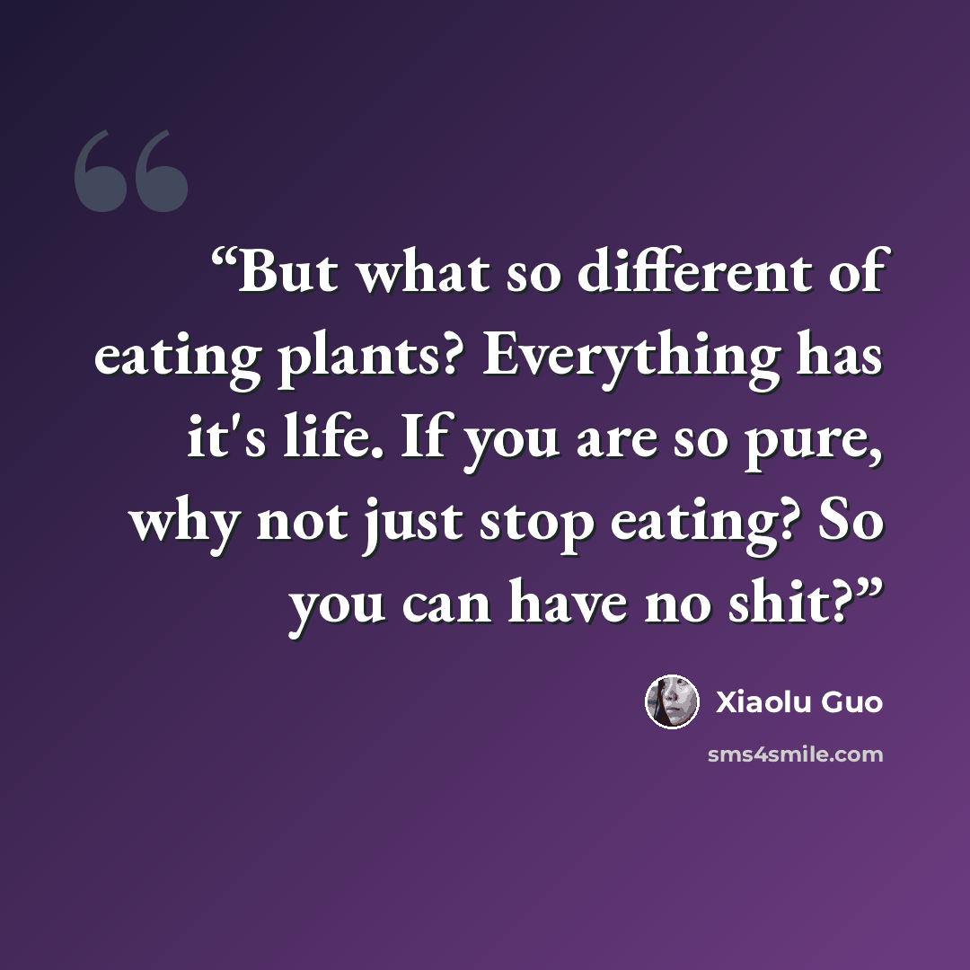 “But what so different of eating plants? Everything has it's life. If you are so pure, why not just stop eating? So you can have no shit?” quote by Xiaolu Guo