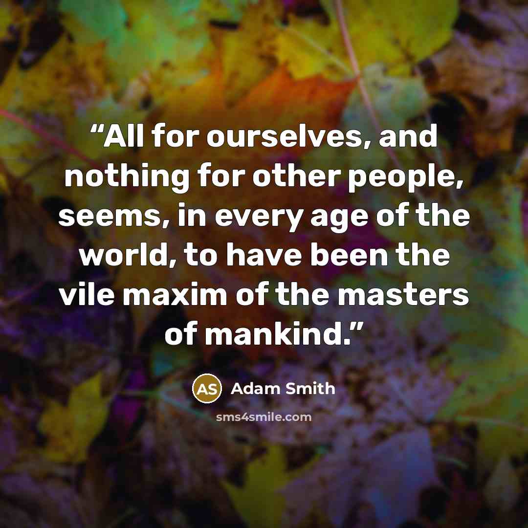 “All for ourselves, and nothing for other people, seems, in every age of the world, to have been the vile maxim of the masters of mankind.” quote by Adam Smith