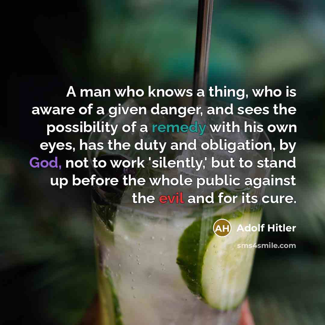 “A man who knows a thing, who is aware of a given danger, and sees the possibility of a remedy with his own eyes, has the duty and obligation, by God, not to work 'silently,' but to stand up before the whole public against the evil and for its cure.” quote by Adolf Hitler