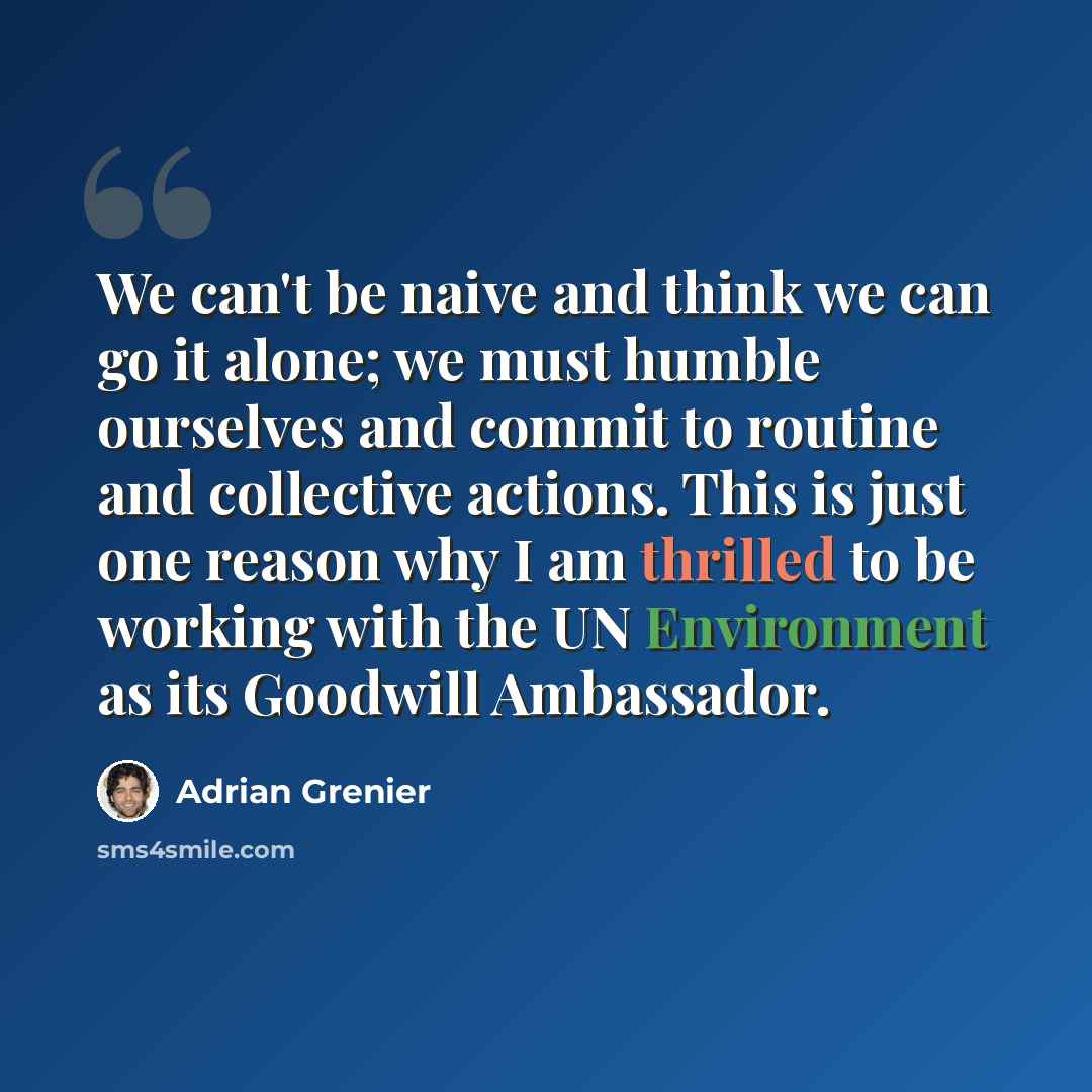 “We can't be naive and think we can go it alone; we must humble ourselves and commit to routine and collective actions. This is just one reason why I am thrilled to be working with the UN Environment as its Goodwill Ambassador.” quote by Adrian Grenier