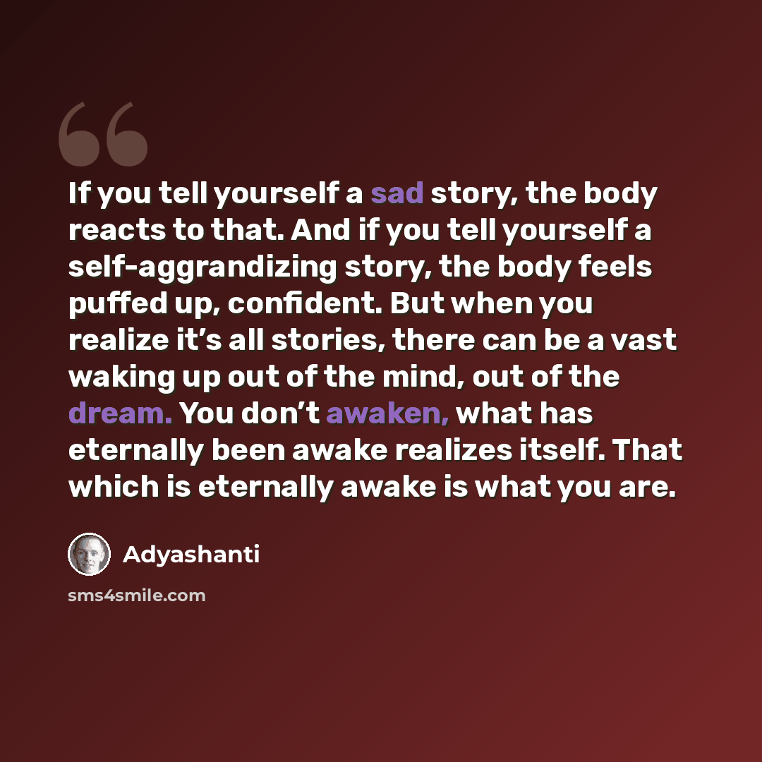 “If you tell yourself a sad story, the body reacts to that. And if you tell yourself a self-aggrandizing story, the body feels puffed up, confident. But when you realize it’s all stories, there can be a vast waking up out of the mind, out of the dream. You don’t awaken, what has eternally been…” quote by Adyashanti