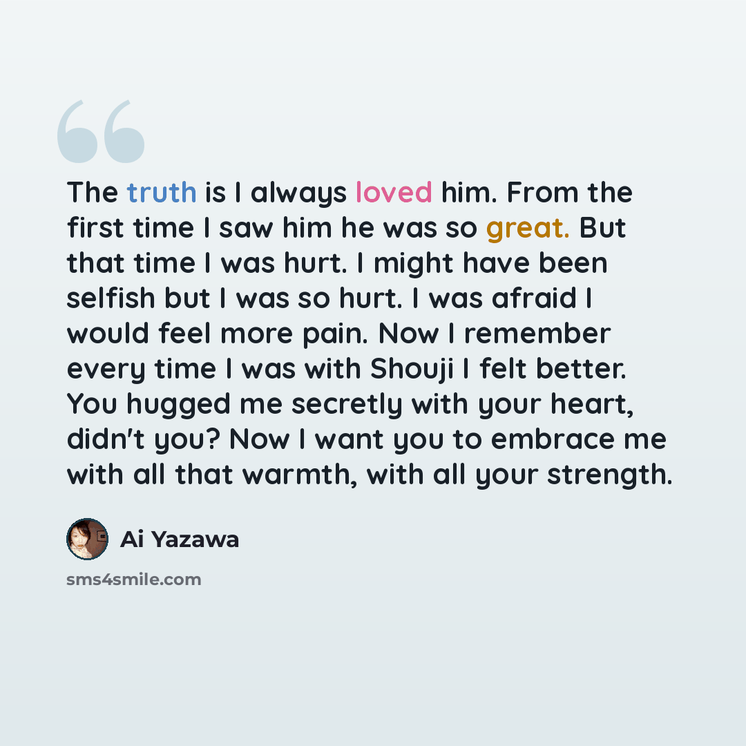 “The truth is I always loved him. From the first time I saw him he was so great. But that time I was hurt. I might have been selfish but I was so hurt. I was afraid I would feel more pain. Now I remember every time I was with Shouji I felt better. You hugged me secretly with your heart, didn't you?…” quote by Ai Yazawa