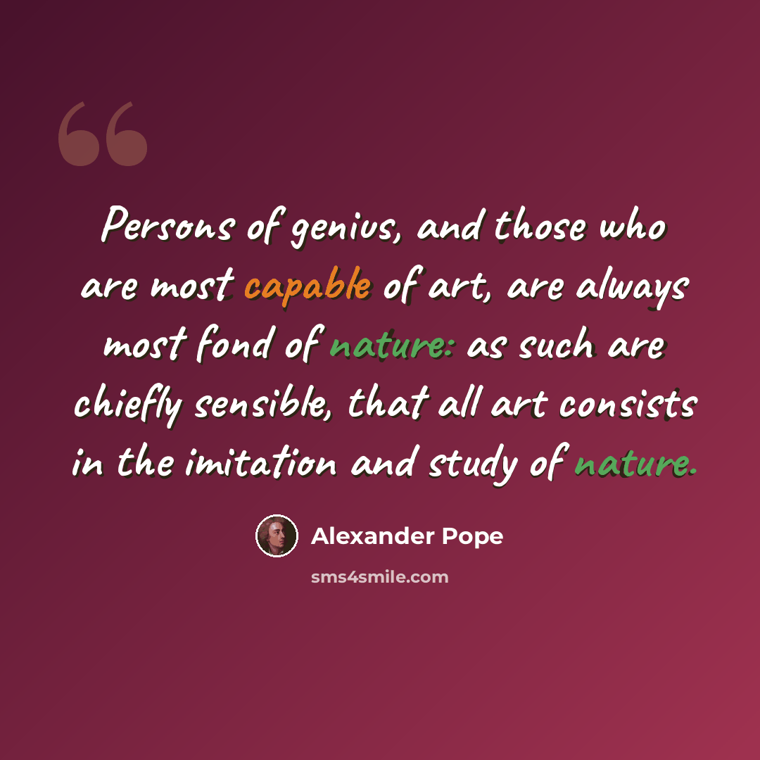 “Persons of genius, and those who are most capable of art, are always most fond of nature: as such are chiefly sensible, that all art consists in the imitation and study of nature.” quote by Alexander Pope