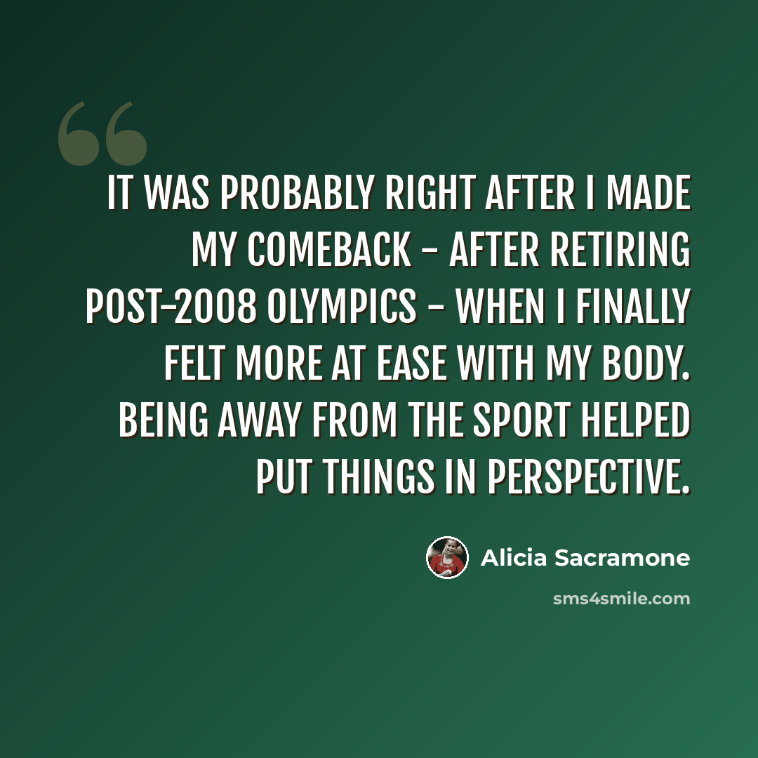 “It was probably right after I made my comeback - after retiring post-2008 Olympics - when I finally felt more at ease with my body. Being away from the sport helped put things in perspective.” quote by Alicia Sacramone